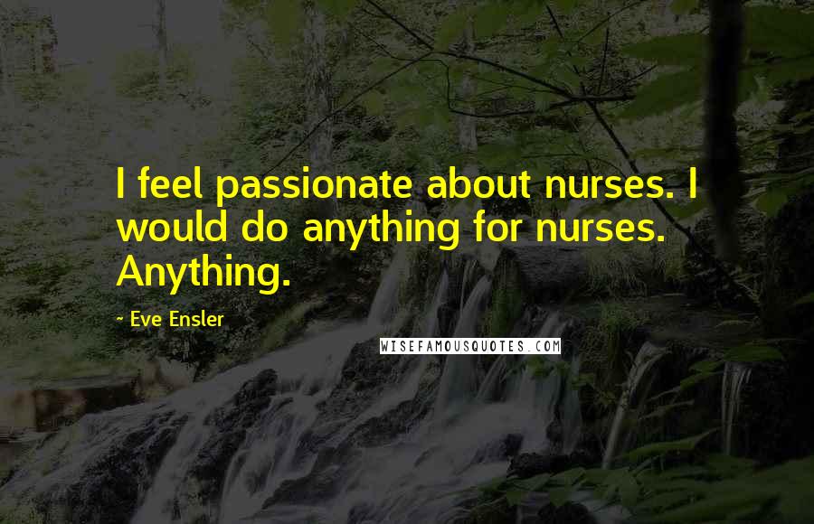 Eve Ensler quotes: I feel passionate about nurses. I would do anything for nurses. Anything.