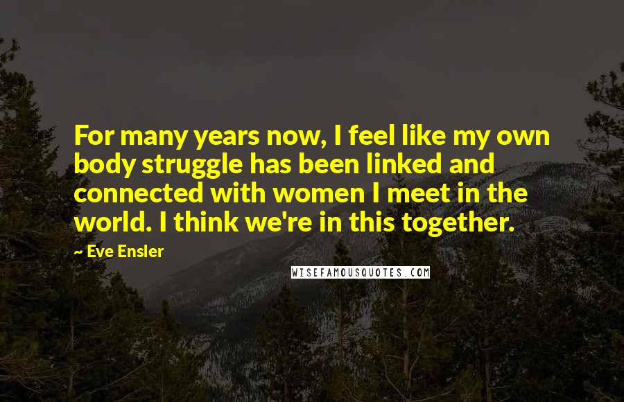 Eve Ensler quotes: For many years now, I feel like my own body struggle has been linked and connected with women I meet in the world. I think we're in this together. Eve Ensler quotes: For many years now, I feel like my own body struggle has been linked and connected with women I meet in the world. I think we're in this together.