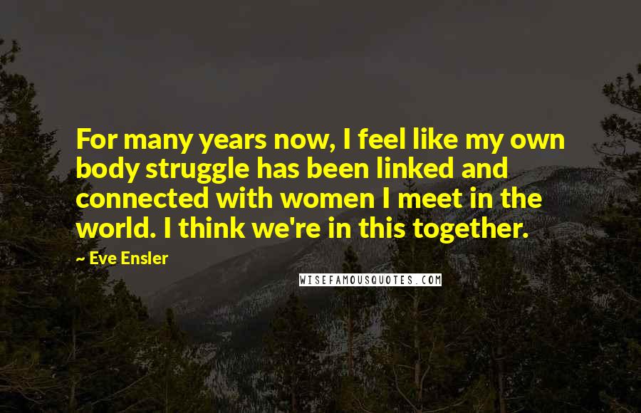 Eve Ensler quotes: For many years now, I feel like my own body struggle has been linked and connected with women I meet in the world. I think we're in this together.