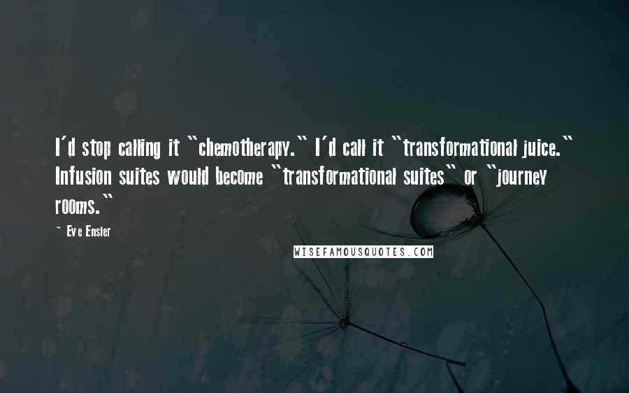 Eve Ensler quotes: I'd stop calling it "chemotherapy." I'd call it "transformational juice." Infusion suites would become "transformational suites" or "journey rooms."