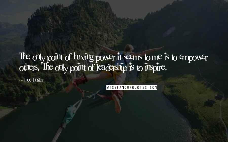 Eve Ensler quotes: The only point of having power it seems to me is to empower others. The only point of leadership is to inspire. Eve Ensler quotes: The only point of having power it seems to me is to empower others. The only point of leadership is to inspire.