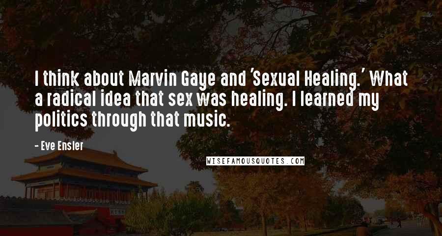 Eve Ensler quotes: I think about Marvin Gaye and 'Sexual Healing.' What a radical idea that sex was healing. I learned my politics through that music.