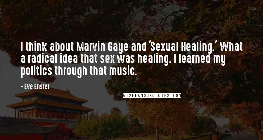 Eve Ensler quotes: I think about Marvin Gaye and 'Sexual Healing.' What a radical idea that sex was healing. I learned my politics through that music. Eve Ensler quotes: I think about Marvin Gaye and 'Sexual Healing.' What a radical idea that sex was healing. I learned my politics through that music.