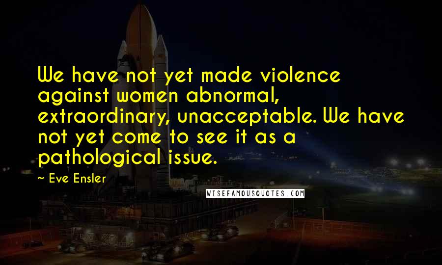 Eve Ensler quotes: We have not yet made violence against women abnormal, extraordinary, unacceptable. We have not yet come to see it as a pathological issue.