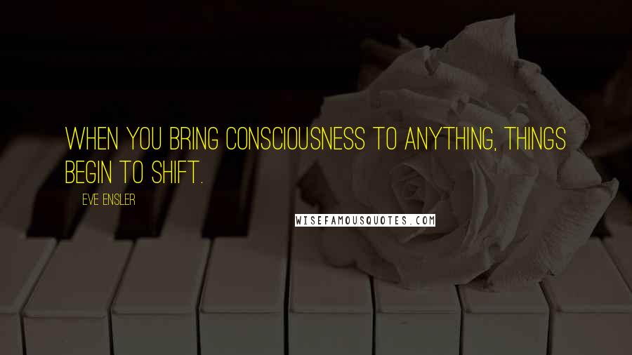 Eve Ensler quotes: When you bring consciousness to anything, things begin to shift.