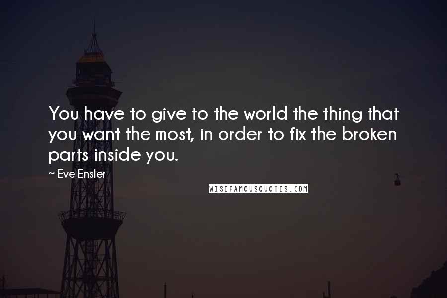 Eve Ensler quotes: You have to give to the world the thing that you want the most, in order to fix the broken parts inside you. Eve Ensler quotes: You have to give to the world the thing that you want the most, in order to fix the broken parts inside you.