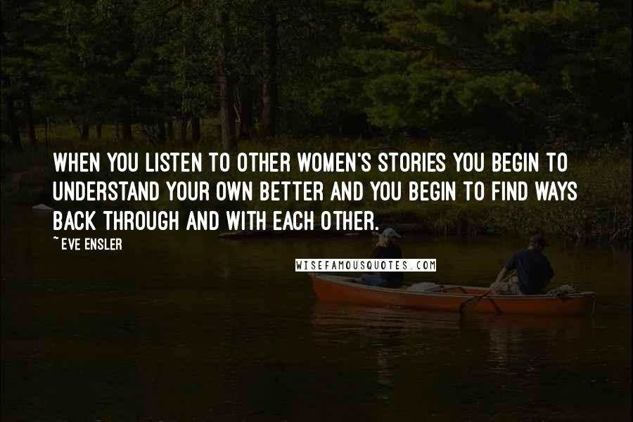 Eve Ensler quotes: When you listen to other women's stories you begin to understand your own better and you begin to find ways back through and with each other. Eve Ensler quotes: When you listen to other women's stories you begin to understand your own better and you begin to find ways back through and with each other.