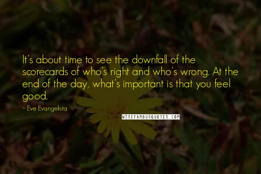 Eve Evangelista quotes: It's about time to see the downfall of the scorecards of who's right and who's wrong. At the end of the day, what's important is that you feel good. Eve Evangelista quotes: It's about time to see the downfall of the scorecards of who's right and who's wrong. At the end of the day, what's important is that you feel good.