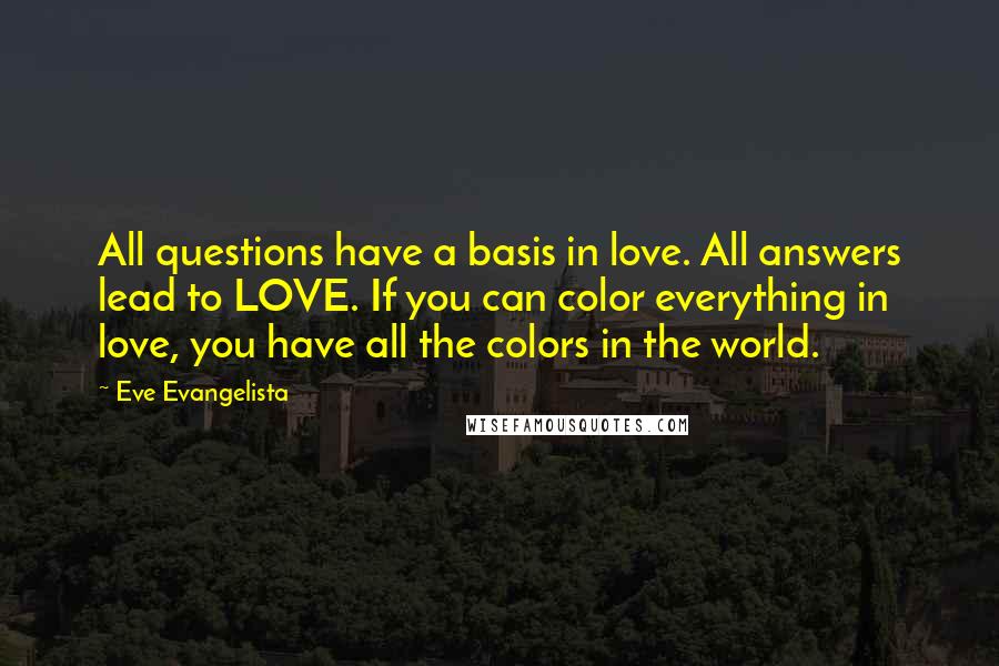 Eve Evangelista quotes: All questions have a basis in love. All answers lead to LOVE. If you can color everything in love, you have all the colors in the world.