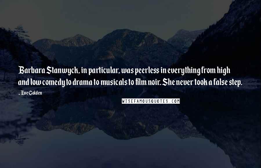 Eve Golden quotes: Barbara Stanwyck, in particular, was peerless in everything from high and low comedy to drama to musicals to film noir. She never took a false step. Eve Golden quotes: Barbara Stanwyck, in particular, was peerless in everything from high and low comedy to drama to musicals to film noir. She never took a false step.