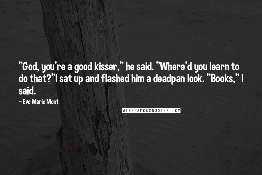 Eve Marie Mont quotes: "God, you're a good kisser," he said. "Where'd you learn to do that?"I sat up and flashed him a deadpan look. "Books," I said. Eve Marie Mont quotes: "God, you're a good kisser," he said. "Where'd you learn to do that?"I sat up and flashed him a deadpan look. "Books," I said.