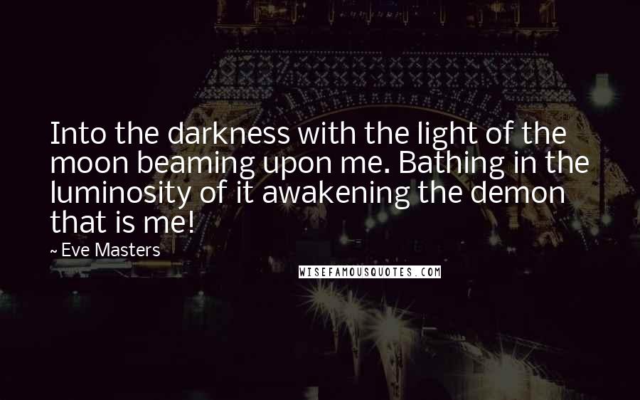 Eve Masters quotes: Into the darkness with the light of the moon beaming upon me. Bathing in the luminosity of it awakening the demon that is me!