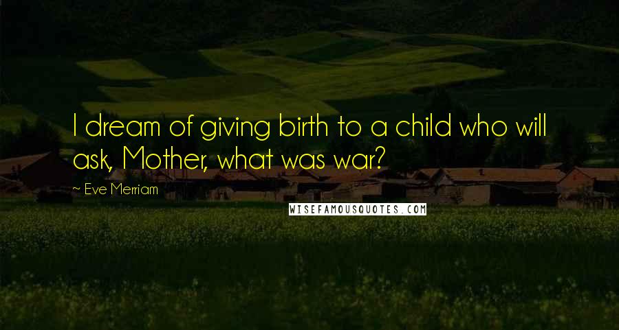 Eve Merriam quotes: I dream of giving birth to a child who will ask, Mother, what was war?