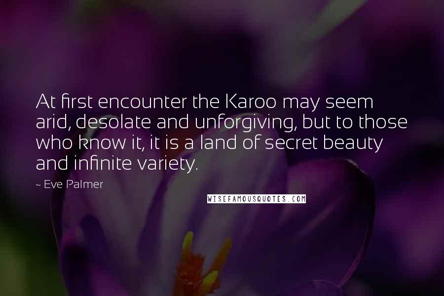Eve Palmer quotes: At first encounter the Karoo may seem arid, desolate and unforgiving, but to those who know it, it is a land of secret beauty and infinite variety. Eve Palmer quotes: At first encounter the Karoo may seem arid, desolate and unforgiving, but to those who know it, it is a land of secret beauty and infinite variety.