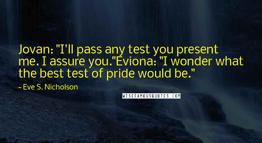 Eve S. Nicholson quotes: Jovan: "I'll pass any test you present me. I assure you."Eviona: "I wonder what the best test of pride would be." Eve S. Nicholson quotes: Jovan: "I'll pass any test you present me. I assure you."Eviona: "I wonder what the best test of pride would be."