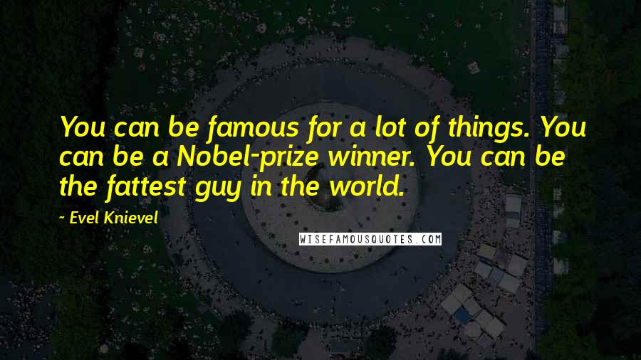 Evel Knievel quotes: You can be famous for a lot of things. You can be a Nobel-prize winner. You can be the fattest guy in the world. Evel Knievel quotes: You can be famous for a lot of things. You can be a Nobel-prize winner. You can be the fattest guy in the world.