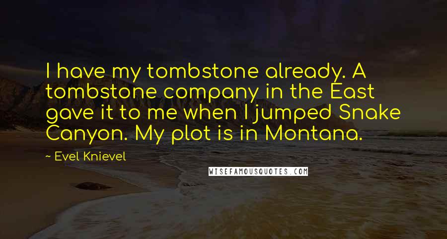 Evel Knievel quotes: I have my tombstone already. A tombstone company in the East gave it to me when I jumped Snake Canyon. My plot is in Montana. Evel Knievel quotes: I have my tombstone already. A tombstone company in the East gave it to me when I jumped Snake Canyon. My plot is in Montana.
