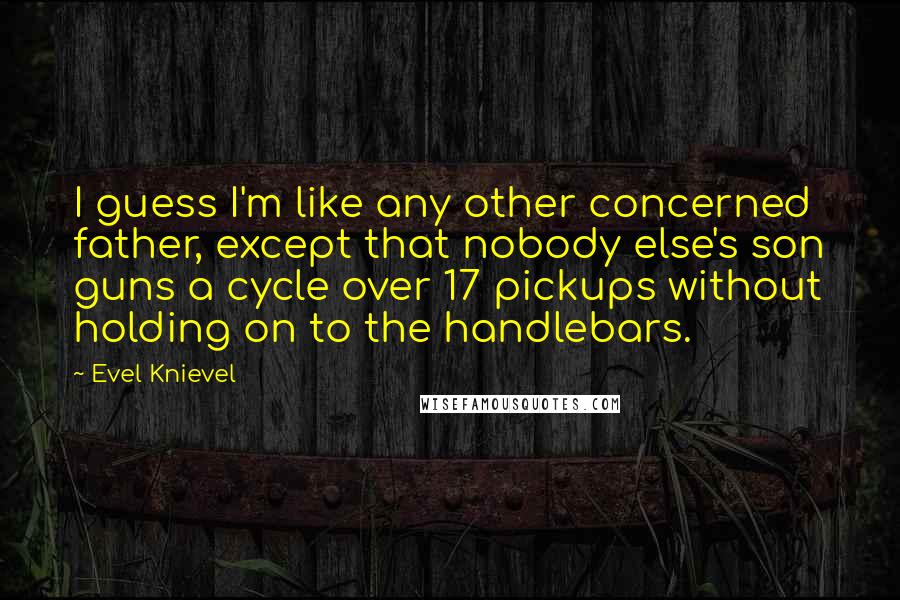 Evel Knievel quotes: I guess I'm like any other concerned father, except that nobody else's son guns a cycle over 17 pickups without holding on to the handlebars. Evel Knievel quotes: I guess I'm like any other concerned father, except that nobody else's son guns a cycle over 17 pickups without holding on to the handlebars.