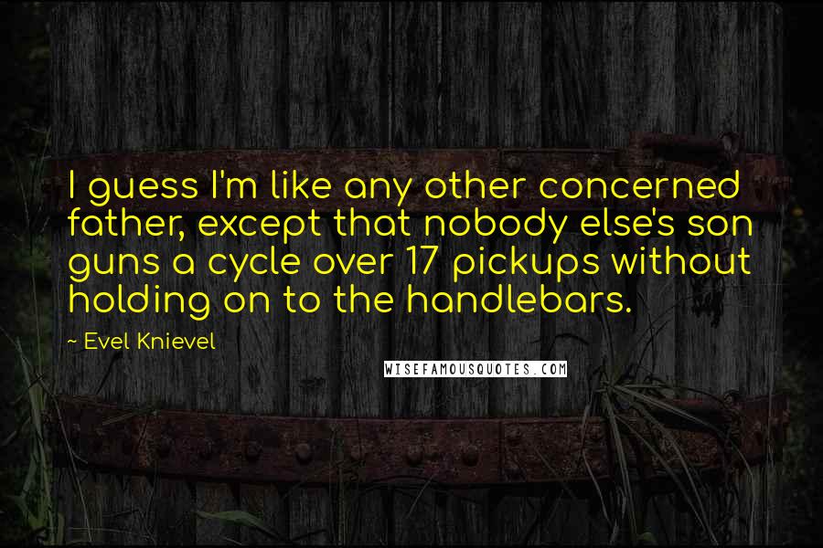 Evel Knievel quotes: I guess I'm like any other concerned father, except that nobody else's son guns a cycle over 17 pickups without holding on to the handlebars.