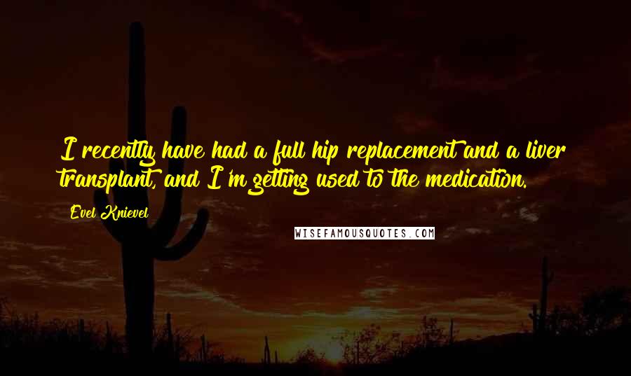 Evel Knievel quotes: I recently have had a full hip replacement and a liver transplant, and I'm getting used to the medication. Evel Knievel quotes: I recently have had a full hip replacement and a liver transplant, and I'm getting used to the medication.