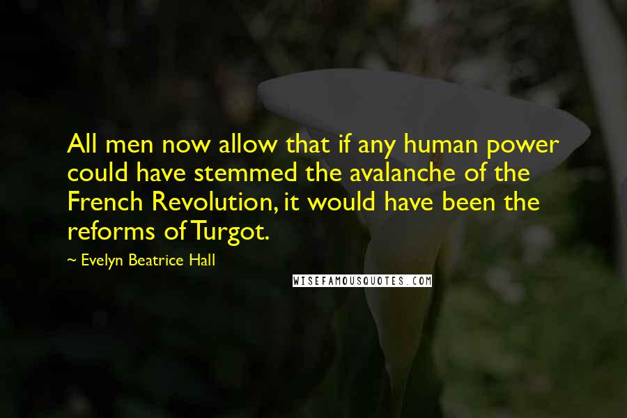 Evelyn Beatrice Hall quotes: All men now allow that if any human power could have stemmed the avalanche of the French Revolution, it would have been the reforms of Turgot. Evelyn Beatrice Hall quotes: All men now allow that if any human power could have stemmed the avalanche of the French Revolution, it would have been the reforms of Turgot.