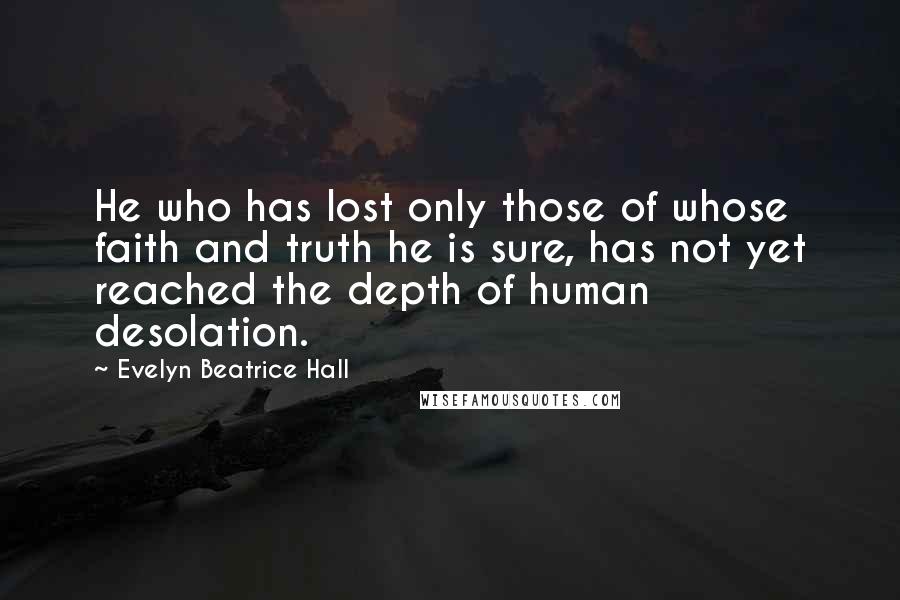 Evelyn Beatrice Hall quotes: He who has lost only those of whose faith and truth he is sure, has not yet reached the depth of human desolation. Evelyn Beatrice Hall quotes: He who has lost only those of whose faith and truth he is sure, has not yet reached the depth of human desolation.