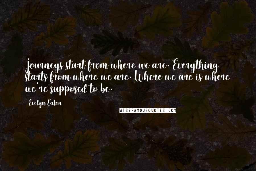 Evelyn Eaton quotes: Journeys start from where we are. Everything starts from where we are. Where we are is where we're supposed to be. Evelyn Eaton quotes: Journeys start from where we are. Everything starts from where we are. Where we are is where we're supposed to be.