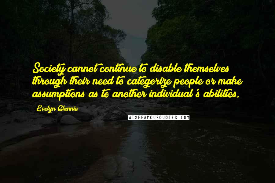 Evelyn Glennie quotes: Society cannot continue to disable themselves through their need to categorize people or make assumptions as to another individual's abilities. Evelyn Glennie quotes: Society cannot continue to disable themselves through their need to categorize people or make assumptions as to another individual's abilities.