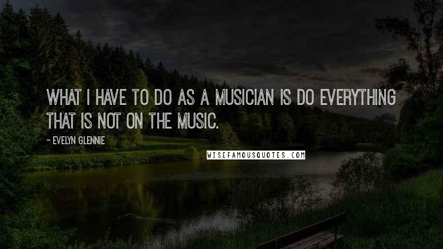 Evelyn Glennie quotes: What I have to do as a musician is do everything that is not on the music.