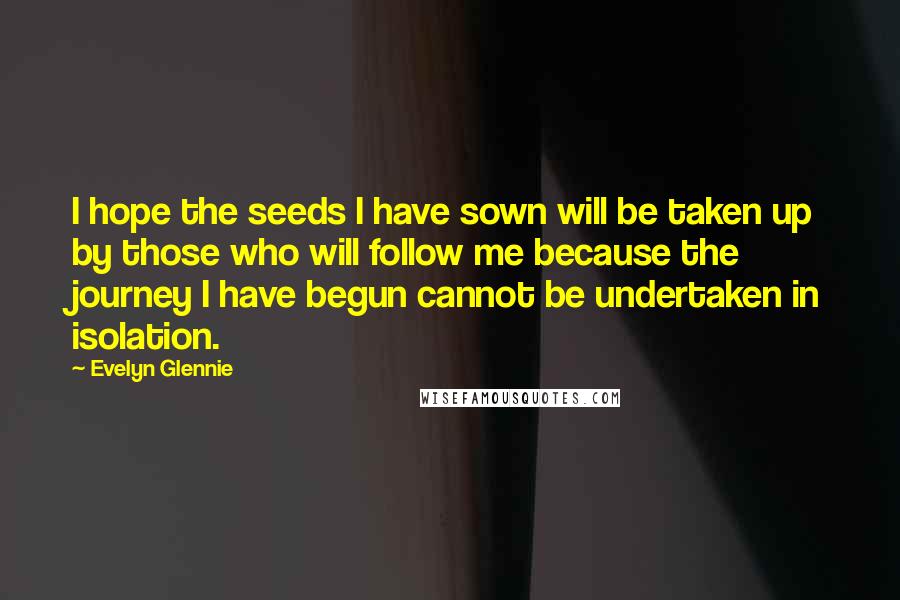 Evelyn Glennie quotes: I hope the seeds I have sown will be taken up by those who will follow me because the journey I have begun cannot be undertaken in isolation. Evelyn Glennie quotes: I hope the seeds I have sown will be taken up by those who will follow me because the journey I have begun cannot be undertaken in isolation.