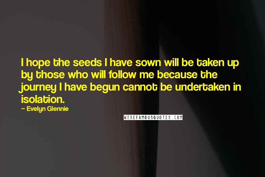 Evelyn Glennie quotes: I hope the seeds I have sown will be taken up by those who will follow me because the journey I have begun cannot be undertaken in isolation.