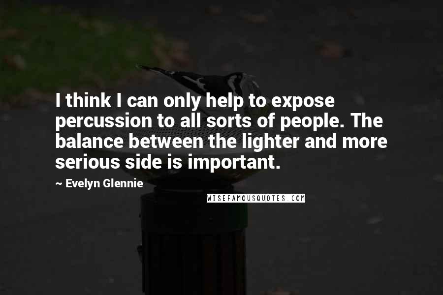 Evelyn Glennie quotes: I think I can only help to expose percussion to all sorts of people. The balance between the lighter and more serious side is important. Evelyn Glennie quotes: I think I can only help to expose percussion to all sorts of people. The balance between the lighter and more serious side is important.