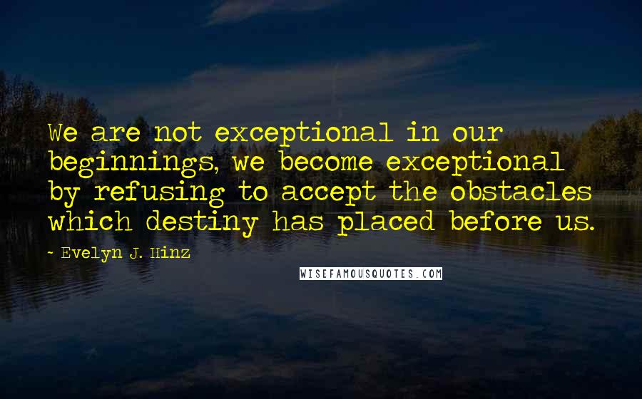 Evelyn J. Hinz quotes: We are not exceptional in our beginnings, we become exceptional by refusing to accept the obstacles which destiny has placed before us.