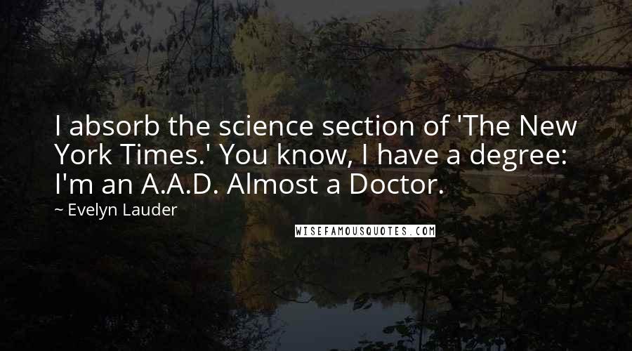 Evelyn Lauder quotes: I absorb the science section of 'The New York Times.' You know, I have a degree: I'm an A.A.D. Almost a Doctor. Evelyn Lauder quotes: I absorb the science section of 'The New York Times.' You know, I have a degree: I'm an A.A.D. Almost a Doctor.