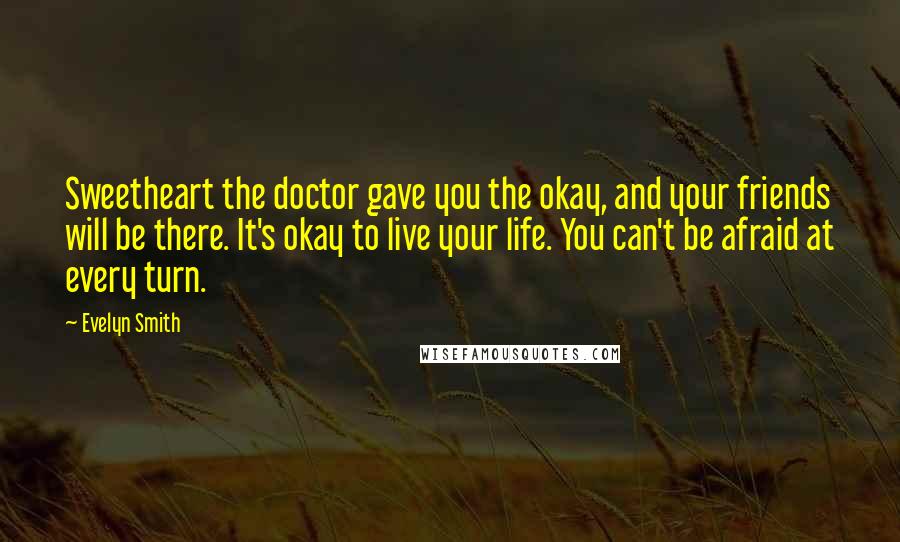 Evelyn Smith quotes: Sweetheart the doctor gave you the okay, and your friends will be there. It's okay to live your life. You can't be afraid at every turn. Evelyn Smith quotes: Sweetheart the doctor gave you the okay, and your friends will be there. It's okay to live your life. You can't be afraid at every turn.