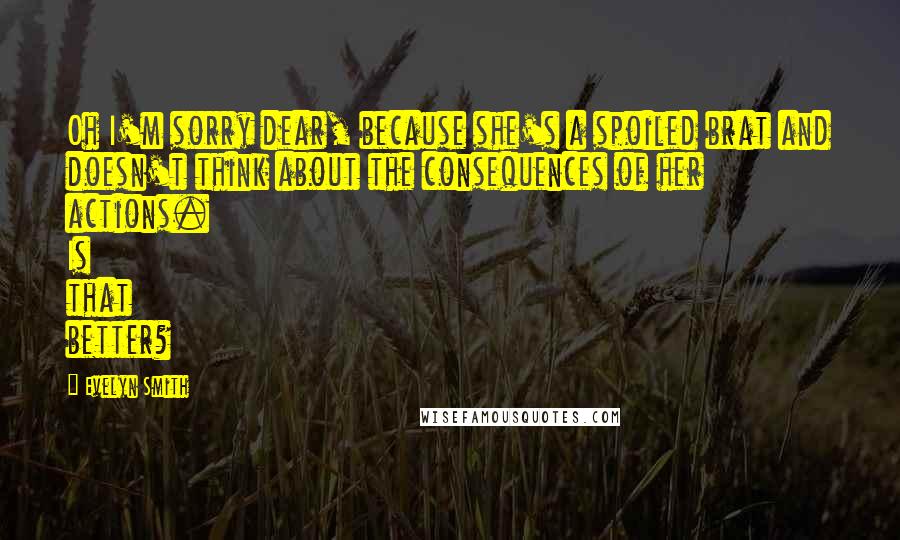 Evelyn Smith quotes: Oh I'm sorry dear, because she's a spoiled brat and doesn't think about the consequences of her actions. Is that better?