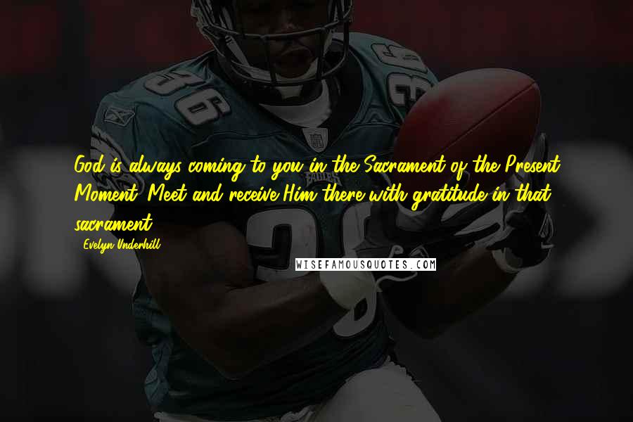 Evelyn Underhill quotes: God is always coming to you in the Sacrament of the Present Moment. Meet and receive Him there with gratitude in that sacrament.