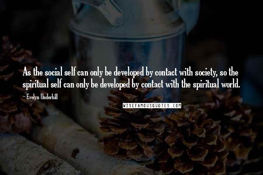 Evelyn Underhill quotes: As the social self can only be developed by contact with society, so the spiritual self can only be developed by contact with the spiritual world.