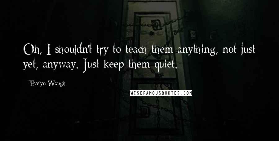 Evelyn Waugh quotes: Oh, I shouldn't try to teach them anything, not just yet, anyway. Just keep them quiet.