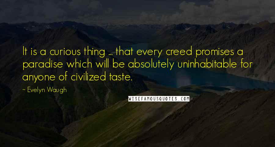 Evelyn Waugh quotes: It is a curious thing ... that every creed promises a paradise which will be absolutely uninhabitable for anyone of civilized taste.