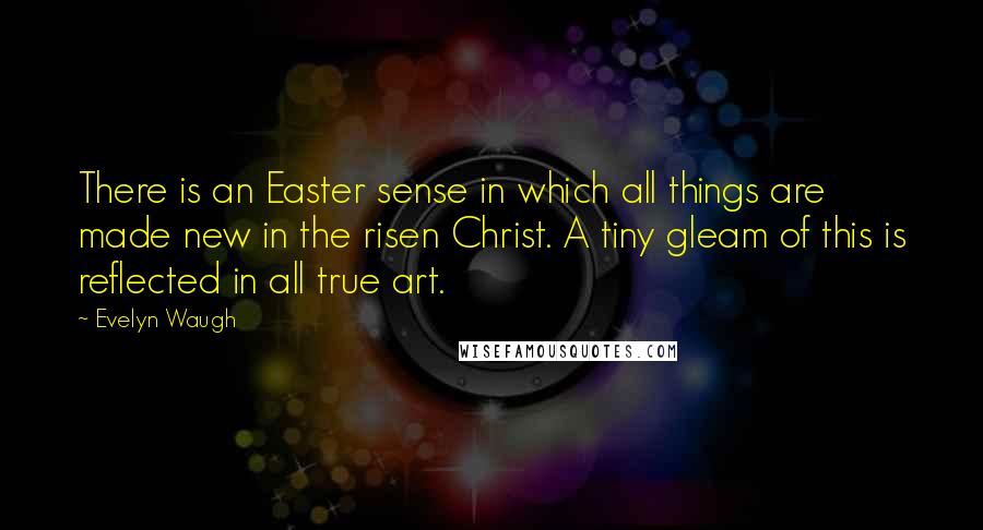 Evelyn Waugh quotes: There is an Easter sense in which all things are made new in the risen Christ. A tiny gleam of this is reflected in all true art.