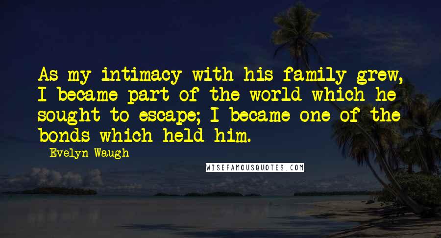 Evelyn Waugh quotes: As my intimacy with his family grew, I became part of the world which he sought to escape; I became one of the bonds which held him.