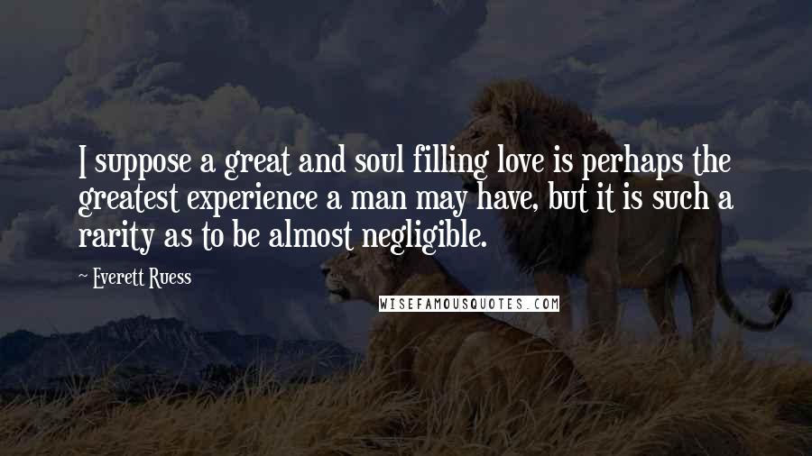 Everett Ruess quotes: I suppose a great and soul filling love is perhaps the greatest experience a man may have, but it is such a rarity as to be almost negligible.