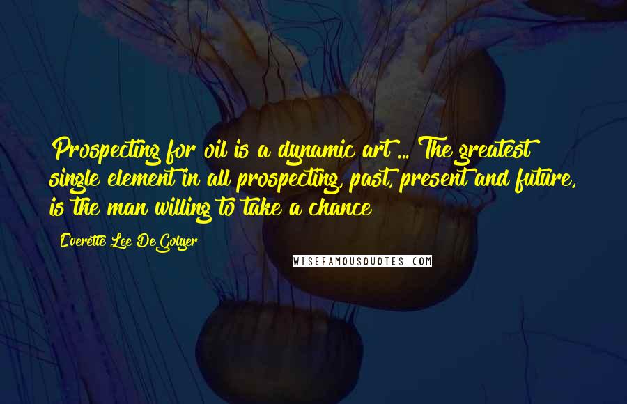 Everette Lee DeGolyer quotes: Prospecting for oil is a dynamic art ... The greatest single element in all prospecting, past, present and future, is the man willing to take a chance
