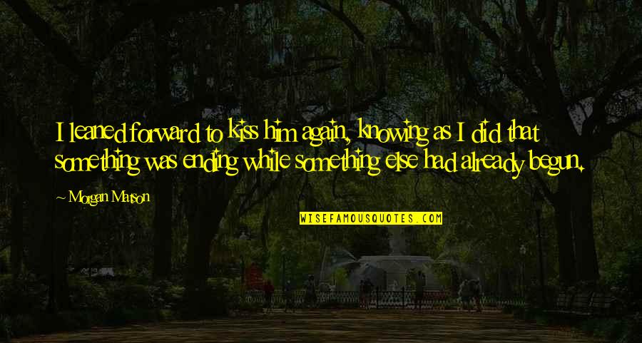 Everything Ending Quotes By Morgan Matson: I leaned forward to kiss him again, knowing Everything Ending Quotes By Morgan Matson: I leaned forward to kiss him again, knowing