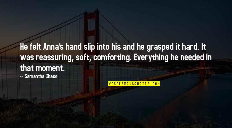 Everything Is So Hard Quotes By Samantha Chase: He felt Anna's hand slip into his and Everything Is So Hard Quotes By Samantha Chase: He felt Anna's hand slip into his and