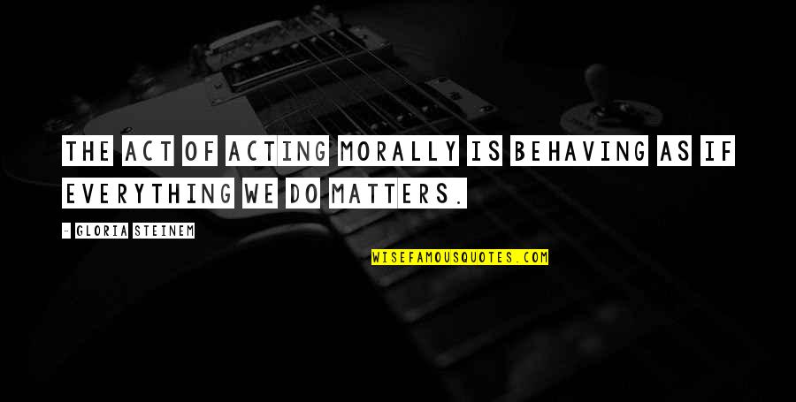 Everything Matters Quotes By Gloria Steinem: The act of acting morally is behaving as