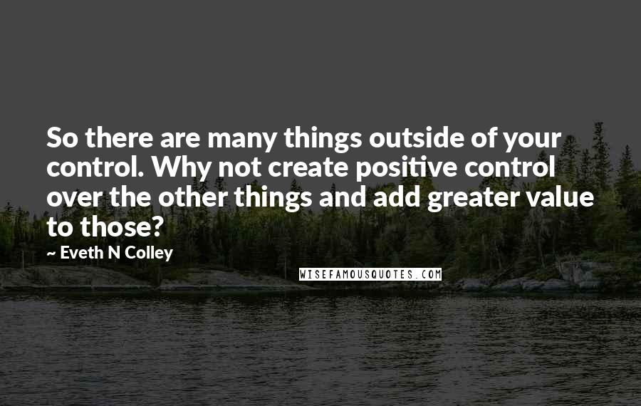 Eveth N Colley quotes: So there are many things outside of your control. Why not create positive control over the other things and add greater value to those?