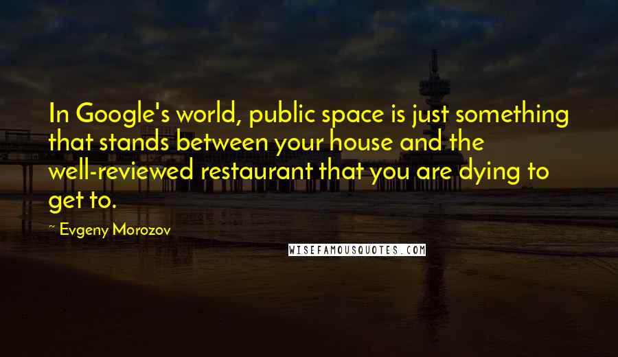 Evgeny Morozov quotes: In Google's world, public space is just something that stands between your house and the well-reviewed restaurant that you are dying to get to.