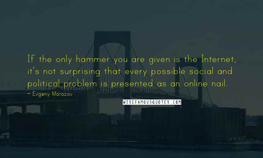 Evgeny Morozov quotes: If the only hammer you are given is the Internet, it's not surprising that every possible social and political problem is presented as an online nail.